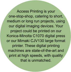 Access Printing is your one-stop-shop, catering to short, medium or long run projects, using our digital imaging devices. Your project could be printed on our Konica-Minolta C1070 digital press or our Mimaki CJV130 large format printer. These digital printing machines are state-of-the-art and print at high speeds, with quality that is unmatched.